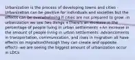 Urbanization is the process of developing towns and cities -Urbanization can be positive for individuals and societies but the effects can be overwhelming if cities are not prepared to grow -in urbanization we see two things +There's an increase in the percentage of people living in urban settlements +An increase in the amount of people living in urban settlements -Advancements in transportation, communication, and rises in migration all have effects on migration(through they can create and opposite effect) -we are seeing the biggest amount of urbanization occur in LDCs