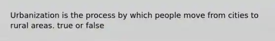 Urbanization is the process by which people move from cities to rural areas. true or false
