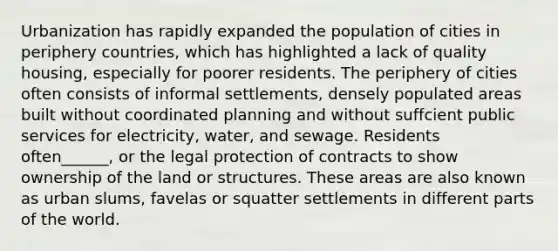 Urbanization has rapidly expanded the population of cities in periphery countries, which has highlighted a lack of quality housing, especially for poorer residents. The periphery of cities often consists of informal settlements, densely populated areas built without coordinated planning and without suffcient public services for electricity, water, and sewage. Residents often______, or the legal protection of contracts to show ownership of the land or structures. These areas are also known as urban slums, favelas or squatter settlements in different parts of the world.