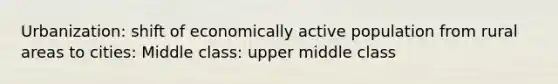 Urbanization: shift of economically active population from rural areas to cities: Middle class: upper middle class