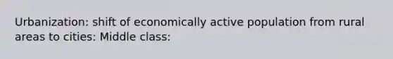 Urbanization: shift of economically active population from rural areas to cities: Middle class: