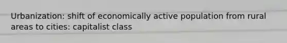 Urbanization: shift of economically active population from rural areas to cities: capitalist class