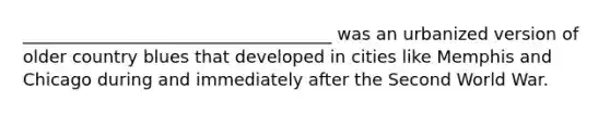 ____________________________________ was an urbanized version of older country blues that developed in cities like Memphis and Chicago during and immediately after the Second World War.