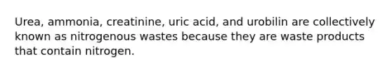 Urea, ammonia, creatinine, uric acid, and urobilin are collectively known as nitrogenous wastes because they are waste products that contain nitrogen.