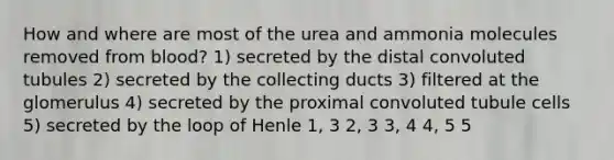 How and where are most of the urea and ammonia molecules removed from blood? 1) secreted by the distal convoluted tubules 2) secreted by the collecting ducts 3) filtered at the glomerulus 4) secreted by the proximal convoluted tubule cells 5) secreted by the loop of Henle 1, 3 2, 3 3, 4 4, 5 5