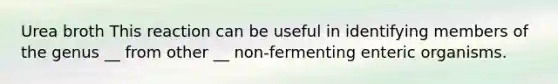 Urea broth This reaction can be useful in identifying members of the genus __ from other __ non-fermenting enteric organisms.