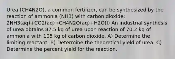 Urea (CH4N2O), a common fertilizer, can be synthesized by the reaction of ammonia (NH3) with carbon dioxide: 2NH3(aq)+CO2(aq)→CH4N2O(aq)+H2O(l) An industrial synthesis of urea obtains 87.5 kg of urea upon reaction of 70.2 kg of ammonia with 105 kg of carbon dioxide. A) Determine the limiting reactant. B) Determine the theoretical yield of urea. C) Determine the percent yield for the reaction.