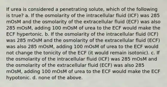 If urea is considered a penetrating solute, which of the following is true? a. If the osmolarity of the intracellular fluid (ICF) was 285 mOsM and the osmolarity of the extracellular fluid (ECF) was also 285 mOsM, adding 100 mOsM of urea to the ECF would make the ECF hypertonic. b. If the osmolarity of the intracellular fluid (ICF) was 285 mOsM and the osmolarity of the extracellular fluid (ECF) was also 285 mOsM, adding 100 mOsM of urea to the ECF would not change the tonicity of the ECF (it would remain isotonic). c. If the osmolarity of the intracellular fluid (ICF) was 285 mOsM and the osmolarity of the extracellular fluid (ECF) was also 285 mOsM, adding 100 mOsM of urea to the ECF would make the ECF hypotonic. d. none of the above.