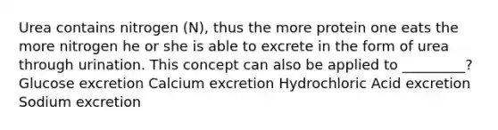 Urea contains nitrogen (N), thus the more protein one eats the more nitrogen he or she is able to excrete in the form of urea through urination. This concept can also be applied to _________? Glucose excretion Calcium excretion Hydrochloric Acid excretion Sodium excretion