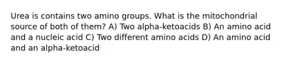 Urea is contains two amino groups. What is the mitochondrial source of both of them? A) Two alpha-ketoacids B) An amino acid and a nucleic acid C) Two different amino acids D) An amino acid and an alpha-ketoacid