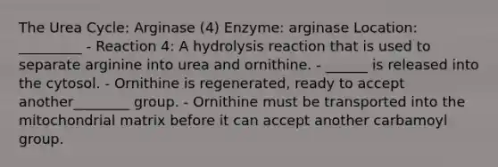 The Urea Cycle: Arginase (4) Enzyme: arginase Location: _________ - Reaction 4: A hydrolysis reaction that is used to separate arginine into urea and ornithine. - ______ is released into the cytosol. - Ornithine is regenerated, ready to accept another________ group. - Ornithine must be transported into the mitochondrial matrix before it can accept another carbamoyl group.