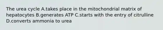 The urea cycle A.takes place in the mitochondrial matrix of hepatocytes B.generates ATP C.starts with the entry of citrulline D.converts ammonia to urea