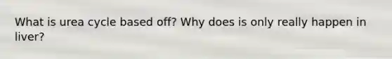 What is urea cycle based off? Why does is only really happen in liver?