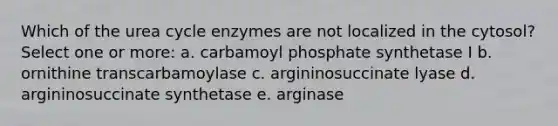 Which of the urea cycle enzymes are not localized in the cytosol? Select one or more: a. carbamoyl phosphate synthetase I b. ornithine transcarbamoylase c. argininosuccinate lyase d. argininosuccinate synthetase e. arginase