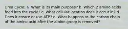 Urea Cycle: a. What is its main purpose? b. Which 2 amino acids feed into the cycle? c. What cellular location does it occur in? d. Does it create or use ATP? e. What happens to the carbon chain of the amino acid after the amine group is removed?