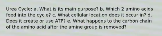 Urea Cycle: a. What is its main purpose? b. Which 2 amino acids feed into the cycle? c. What cellular location does it occur in? d. Does it create or use ATP? e. What happens to the carbon chain of the amino acid after the amine group is removed?