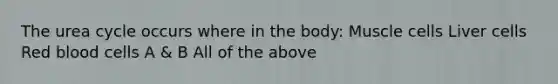 The urea cycle occurs where in the body: Muscle cells Liver cells Red blood cells A & B All of the above