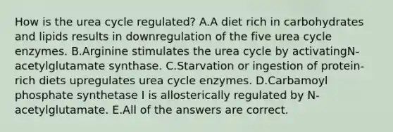 How is the urea cycle regulated? A.A diet rich in carbohydrates and lipids results in downregulation of the five urea cycle enzymes. B.Arginine stimulates the urea cycle by activatingN-acetylglutamate synthase. C.Starvation or ingestion of protein-rich diets upregulates urea cycle enzymes. D.Carbamoyl phosphate synthetase I is allosterically regulated by N-acetylglutamate. E.All of the answers are correct.