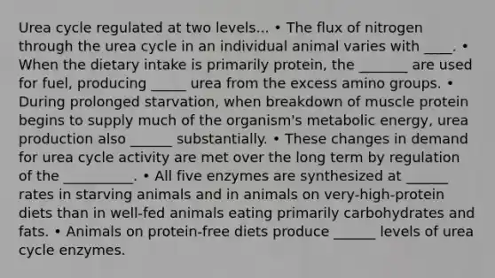 Urea cycle regulated at two levels... • The flux of nitrogen through the urea cycle in an individual animal varies with ____. • When the dietary intake is primarily protein, the _______ are used for fuel, producing _____ urea from the excess amino groups. • During prolonged starvation, when breakdown of muscle protein begins to supply much of the organism's metabolic energy, urea production also ______ substantially. • These changes in demand for urea cycle activity are met over the long term by regulation of the __________. • All five enzymes are synthesized at ______ rates in starving animals and in animals on very-high-protein diets than in well-fed animals eating primarily carbohydrates and fats. • Animals on protein-free diets produce ______ levels of urea cycle enzymes.