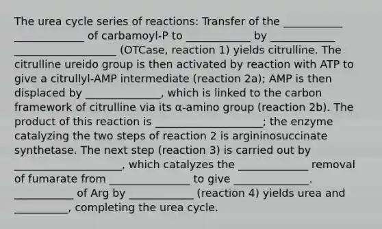 The urea cycle series of reactions: Transfer of the ___________ _____________ of carbamoyl-P to ____________ by ____________ ___________________ (OTCase, reaction 1) yields citrulline. The citrulline ureido group is then activated by reaction with ATP to give a citrullyl-AMP intermediate (reaction 2a); AMP is then displaced by ______________, which is linked to the carbon framework of citrulline via its α-amino group (reaction 2b). The product of this reaction is ____________________; the enzyme catalyzing the two steps of reaction 2 is argininosuccinate synthetase. The next step (reaction 3) is carried out by ____________________, which catalyzes the _____________ removal of fumarate from _______________ to give ______________. ___________ of Arg by ____________ (reaction 4) yields urea and __________, completing the urea cycle.