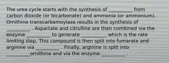 The urea cycle starts with the synthesis of __________ from carbon dioxide (or bicarbonate) and ammonia (or ammonium). Ornithine transcarbamoylase results in the synthesis of __________ . Aspartate and citrulline are then combined via the enzyme __________ to generate __________, which is the rate limiting step. This compound is then split into fumarate and arginine via __________ . Finally, arginine is split into __________ornithine and via the enzyme __________ .