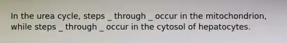 In the urea cycle, steps _ through _ occur in the mitochondrion, while steps _ through _ occur in the cytosol of hepatocytes.