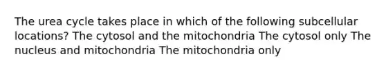 The urea cycle takes place in which of the following subcellular locations? The cytosol and the mitochondria The cytosol only The nucleus and mitochondria The mitochondria only