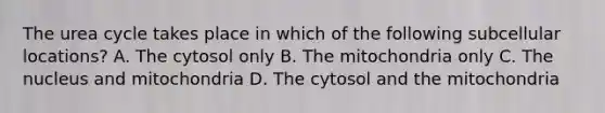 The urea cycle takes place in which of the following subcellular locations? A. The cytosol only B. The mitochondria only C. The nucleus and mitochondria D. The cytosol and the mitochondria