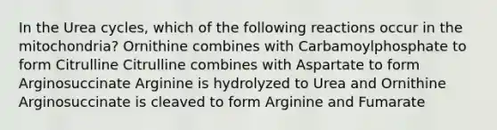 In the Urea cycles, which of the following reactions occur in the mitochondria? Ornithine combines with Carbamoylphosphate to form Citrulline Citrulline combines with Aspartate to form Arginosuccinate Arginine is hydrolyzed to Urea and Ornithine Arginosuccinate is cleaved to form Arginine and Fumarate