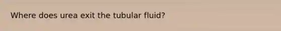 Where does urea exit the tubular fluid?