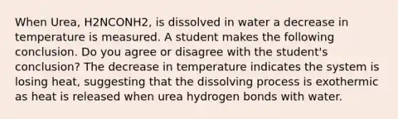 When Urea, H2NCONH2, is dissolved in water a decrease in temperature is measured. A student makes the following conclusion. Do you agree or disagree with the student's conclusion? The decrease in temperature indicates the system is losing heat, suggesting that the dissolving process is exothermic as heat is released when urea hydrogen bonds with water.