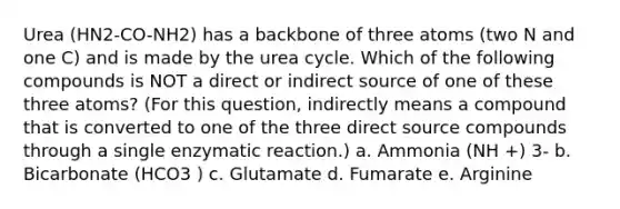 Urea (HN2-CO-NH2) has a backbone of three atoms (two N and one C) and is made by the urea cycle. Which of the following compounds is NOT a direct or indirect source of one of these three atoms? (For this question, indirectly means a compound that is converted to one of the three direct source compounds through a single enzymatic reaction.) a. Ammonia (NH +) 3- b. Bicarbonate (HCO3 ) c. Glutamate d. Fumarate e. Arginine