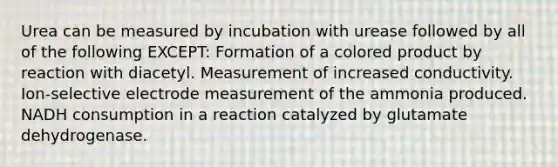 Urea can be measured by incubation with urease followed by all of the following EXCEPT: Formation of a colored product by reaction with diacetyl. Measurement of increased conductivity. Ion-selective electrode measurement of the ammonia produced. NADH consumption in a reaction catalyzed by glutamate dehydrogenase.