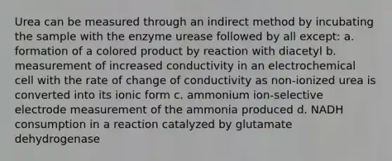 Urea can be measured through an indirect method by incubating the sample with the enzyme urease followed by all except: a. formation of a colored product by reaction with diacetyl b. measurement of increased conductivity in an electrochemical cell with the rate of change of conductivity as non-ionized urea is converted into its ionic form c. ammonium ion-selective electrode measurement of the ammonia produced d. NADH consumption in a reaction catalyzed by glutamate dehydrogenase