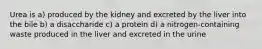 Urea is a) produced by the kidney and excreted by the liver into the bile b) a disaccharide c) a protein d) a nitrogen-containing waste produced in the liver and excreted in the urine