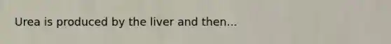 Urea is produced by the liver and then...