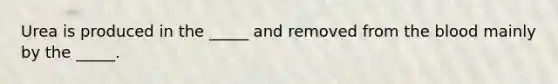 Urea is produced in the _____ and removed from the blood mainly by the _____.