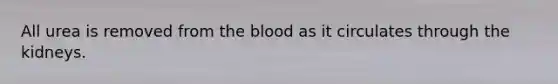 All urea is removed from the blood as it circulates through the kidneys.