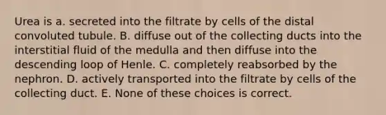 Urea is a. secreted into the filtrate by cells of the distal convoluted tubule. B. diffuse out of the collecting ducts into the interstitial fluid of the medulla and then diffuse into the descending loop of Henle. C. completely reabsorbed by the nephron. D. actively transported into the filtrate by cells of the collecting duct. E. None of these choices is correct.