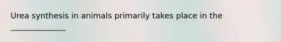 Urea synthesis in animals primarily takes place in the ______________