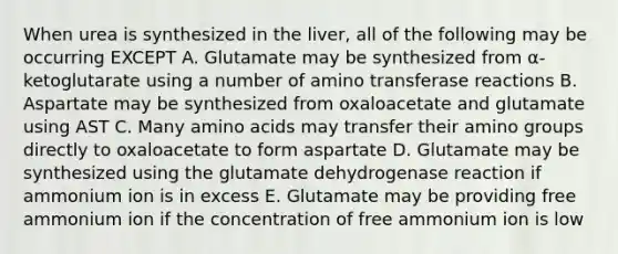 When urea is synthesized in the liver, all of the following may be occurring EXCEPT A. Glutamate may be synthesized from α-ketoglutarate using a number of amino transferase reactions B. Aspartate may be synthesized from oxaloacetate and glutamate using AST C. Many amino acids may transfer their amino groups directly to oxaloacetate to form aspartate D. Glutamate may be synthesized using the glutamate dehydrogenase reaction if ammonium ion is in excess E. Glutamate may be providing free ammonium ion if the concentration of free ammonium ion is low