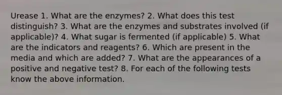 Urease 1. What are the enzymes? 2. What does this test distinguish? 3. What are the enzymes and substrates involved (if applicable)? 4. What sugar is fermented (if applicable) 5. What are the indicators and reagents? 6. Which are present in the media and which are added? 7. What are the appearances of a positive and negative test? 8. For each of the following tests know the above information.