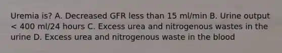 Uremia is? A. Decreased GFR less than 15 ml/min B. Urine output < 400 ml/24 hours C. Excess urea and nitrogenous wastes in the urine D. Excess urea and nitrogenous waste in the blood