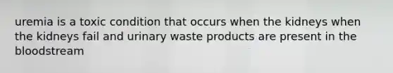 uremia is a toxic condition that occurs when the kidneys when the kidneys fail and urinary waste products are present in the bloodstream