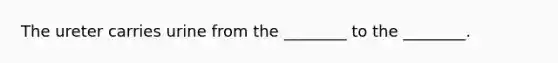 The ureter carries urine from the ________ to the ________.