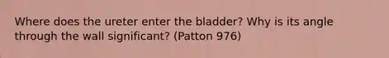 Where does the ureter enter the bladder? Why is its angle through the wall significant? (Patton 976)