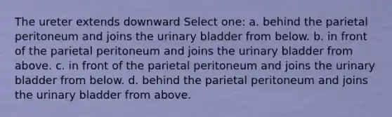 The ureter extends downward Select one: a. behind the parietal peritoneum and joins the urinary bladder from below. b. in front of the parietal peritoneum and joins the urinary bladder from above. c. in front of the parietal peritoneum and joins the urinary bladder from below. d. behind the parietal peritoneum and joins the urinary bladder from above.