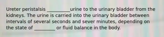 Ureter peristalsis __________urine to the urinary bladder from the kidneys. The urine is carried into the urinary bladder between intervals of several seconds and sever minutes, depending on the state of _________ or fluid balance in the body.