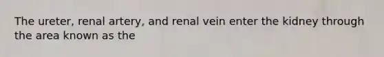 The ureter, renal artery, and renal vein enter the kidney through the area known as the