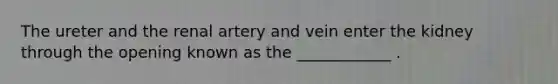 The ureter and the renal artery and vein enter the kidney through the opening known as the ____________ .